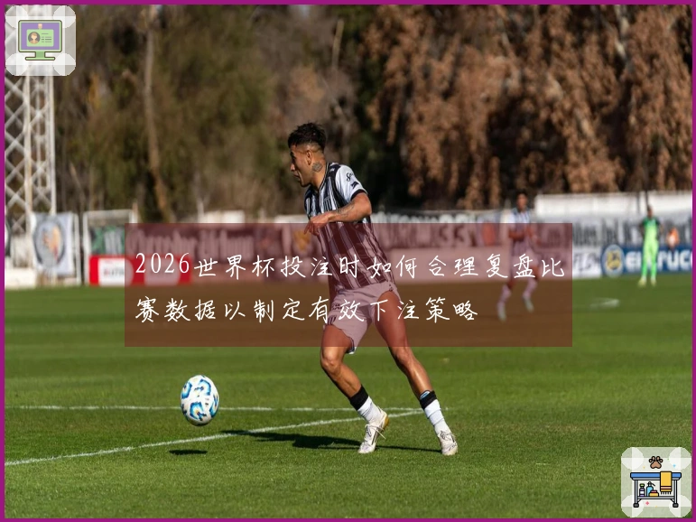 2026世界杯投注时如何合理复盘比赛数据以制定有效下注策略