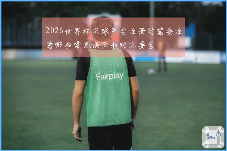 2026世界杯买球平台注册时需要注意哪些常见误区和对比要素
