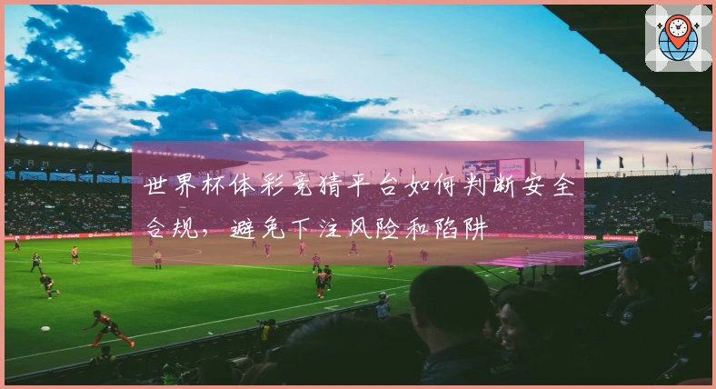 世界杯体彩竞猜平台如何判断安全合规，避免下注风险和陷阱
