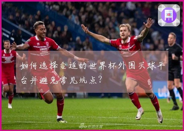 如何选择合适的世界杯外围买球平台并避免常见坑点？